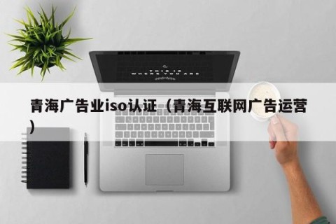 青海广告业iso认证（青海互联网广告运营）