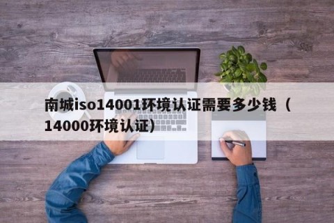 南城iso14001环境认证需要多少钱（14000环境认证）