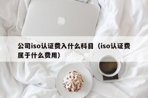 公司iso认证费入什么科目（iso认证费属于什么费用）