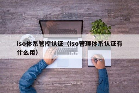 iso体系管控认证（iso管理体系认证有什么用）