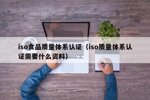 iso食品质量体系认证（iso质量体系认证需要什么资料）