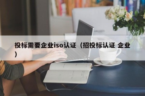 投标需要企业iso认证（招投标认证 企业）