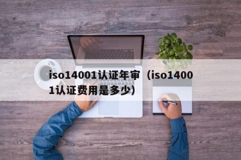 iso14001认证年审（iso14001认证费用是多少）