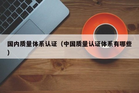 国内质量体系认证（中国质量认证体系有哪些）