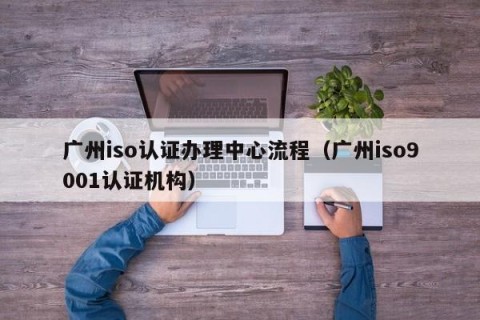 广州iso认证办理中心流程（广州iso9001认证机构）