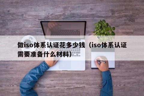 做iso体系认证花多少钱（iso体系认证需要准备什么材料）
