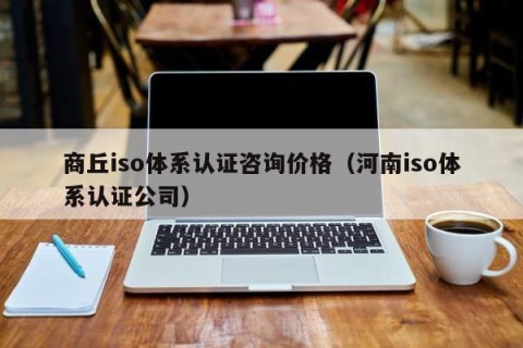 商丘iso体系认证咨询价格（河南iso体系认证公司）