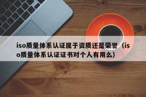 iso质量体系认证属于资质还是荣誉（iso质量体系认证证书对个人有用么）