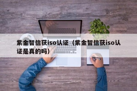 紫金智信获iso认证（紫金智信获iso认证是真的吗）