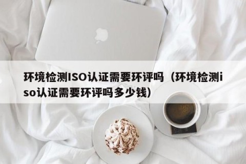 环境检测ISO认证需要环评吗（环境检测iso认证需要环评吗多少钱）