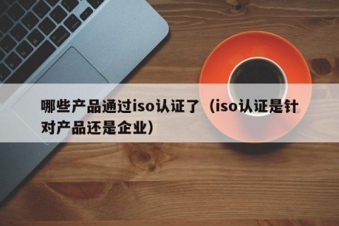 哪些产品通过iso认证了（iso认证是针对产品还是企业）