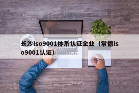 长沙iso9001体系认证企业（常德iso9001认证）
