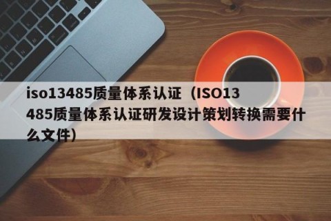 iso13485质量体系认证（ISO13485质量体系认证研发设计策划转换需要什么文件）
