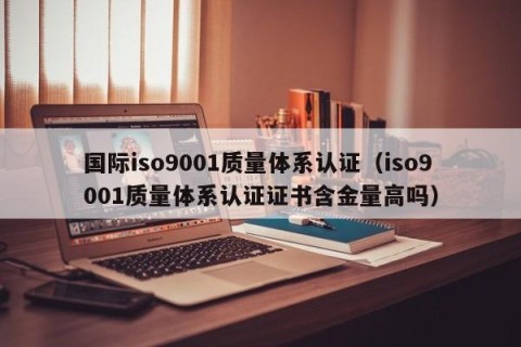 国际iso9001质量体系认证（iso9001质量体系认证证书含金量高吗）