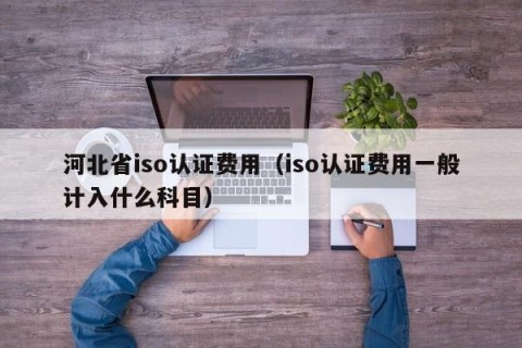 河北省iso认证费用（iso认证费用一般计入什么科目）