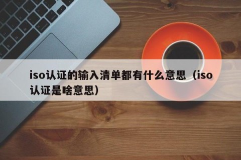 iso认证的输入清单都有什么意思（iso认证是啥意思）