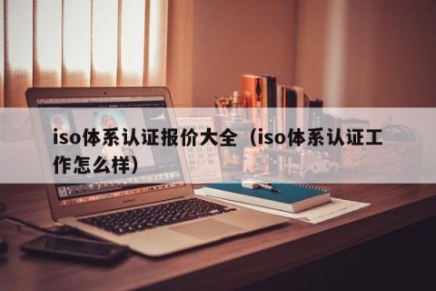iso体系认证报价大全（iso体系认证工作怎么样）