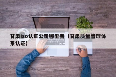 甘肃iso认证公司哪里有（甘肃质量管理体系认证）