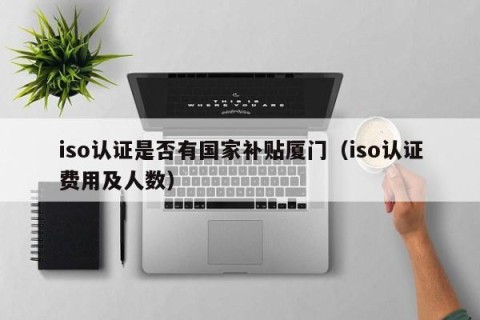 iso认证是否有国家补贴厦门（iso认证费用及人数）