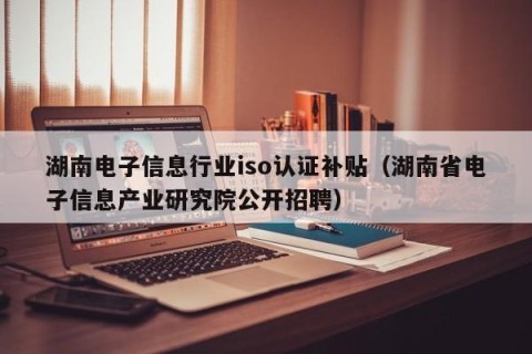 湖南电子信息行业iso认证补贴（湖南省电子信息产业研究院公开招聘）