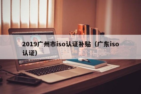 2019广州市iso认证补贴（广东iso认证）