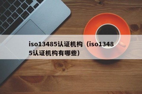 iso13485认证机构（iso13485认证机构有哪些）