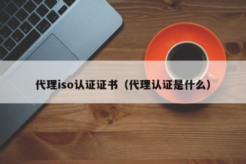 代理iso认证证书（代理认证是什么）