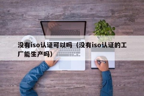 没有iso认证可以吗（没有iso认证的工厂能生产吗）