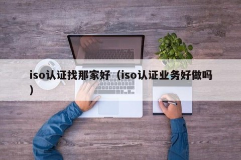 iso认证找那家好（iso认证业务好做吗）