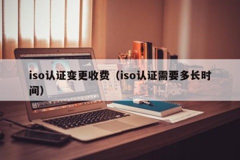 iso认证变更收费（iso认证需要多长时间）