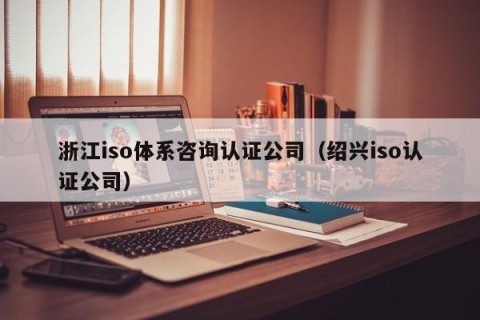 浙江iso体系咨询认证公司（绍兴iso认证公司）
