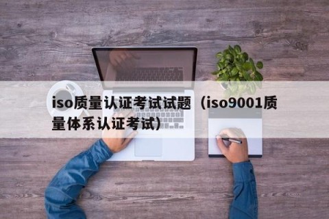iso质量认证考试试题（iso9001质量体系认证考试）