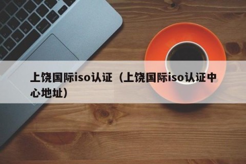 上饶国际iso认证（上饶国际iso认证中心地址）