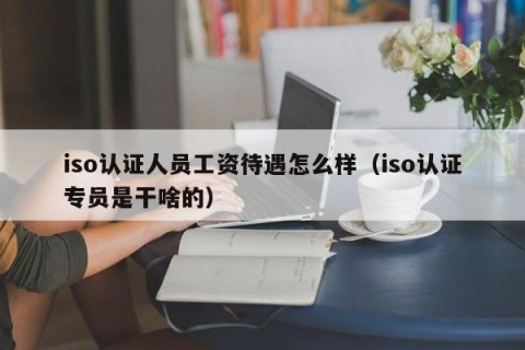 iso认证人员工资待遇怎么样（iso认证专员是干啥的）