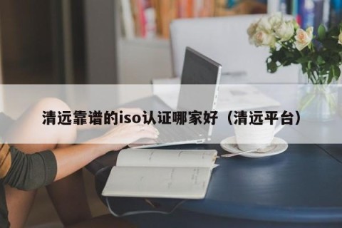 清远靠谱的iso认证哪家好（清远平台）