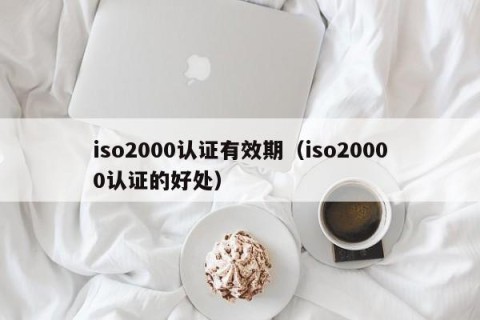 iso2000认证有效期（iso20000认证的好处）