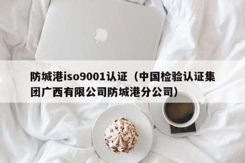 防城港iso9001认证（中国检验认证集团广西有限公司防城港分公司）
