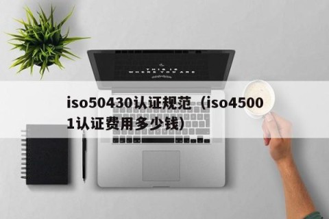 iso50430认证规范（iso45001认证费用多少钱）