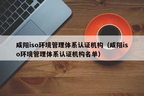 咸阳iso环境管理体系认证机构（咸阳iso环境管理体系认证机构名单）