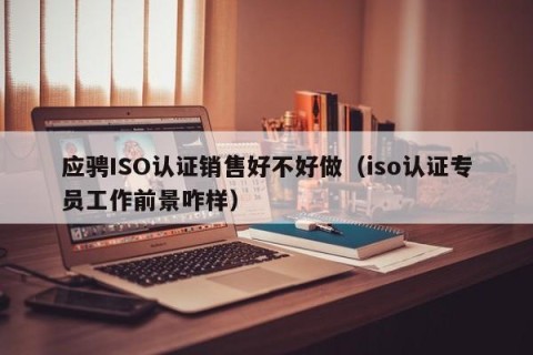 应骋ISO认证销售好不好做（iso认证专员工作前景咋样）
