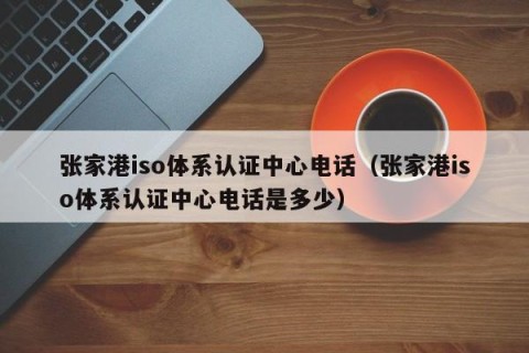 张家港iso体系认证中心电话（张家港iso体系认证中心电话是多少）