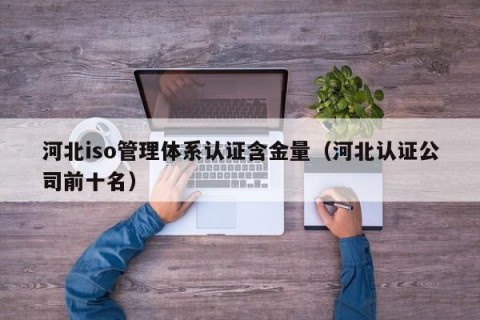 河北iso管理体系认证含金量（河北认证公司前十名）