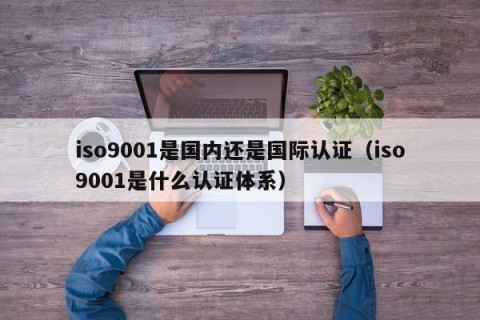iso9001是国内还是国际认证（iso9001是什么认证体系）