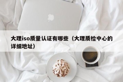 大理iso质量认证有哪些（大理质检中心的详细地址）