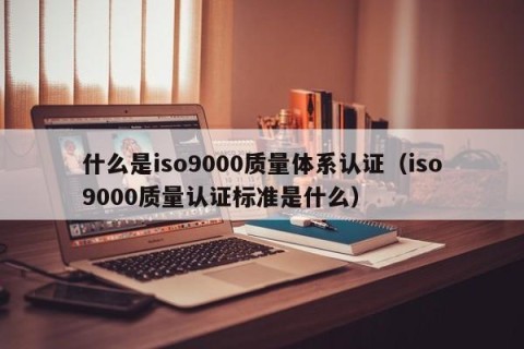 什么是iso9000质量体系认证（iso9000质量认证标准是什么）