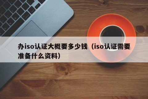 办iso认证大概要多少钱（iso认证需要准备什么资料）