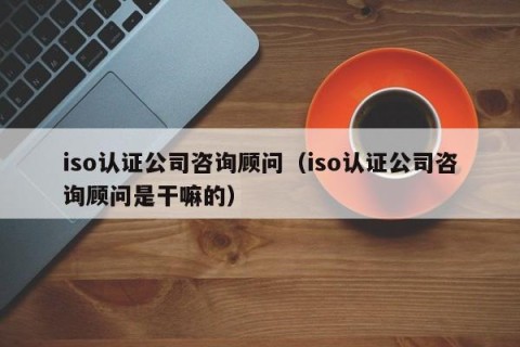 iso认证公司咨询顾问（iso认证公司咨询顾问是干嘛的）