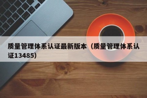 质量管理体系认证最新版本（质量管理体系认证13485）