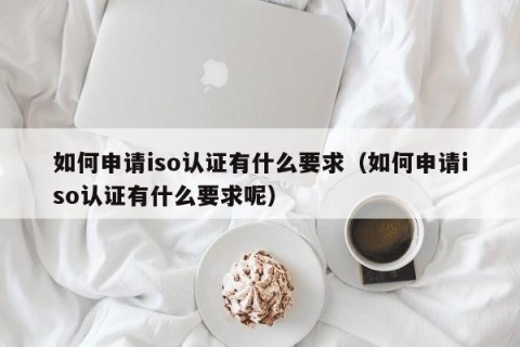 如何申请iso认证有什么要求（如何申请iso认证有什么要求呢）
