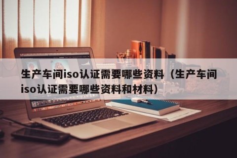 生产车间iso认证需要哪些资料（生产车间iso认证需要哪些资料和材料）